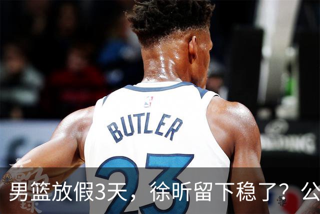 男篮放假3天，徐昕留下稳了？公开表态，郭士强欣慰，杜锋尴尬
